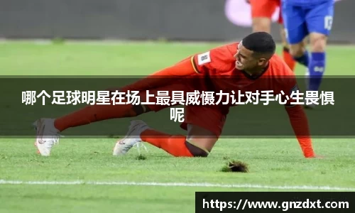 哪个足球明星在场上最具威慑力让对手心生畏惧呢